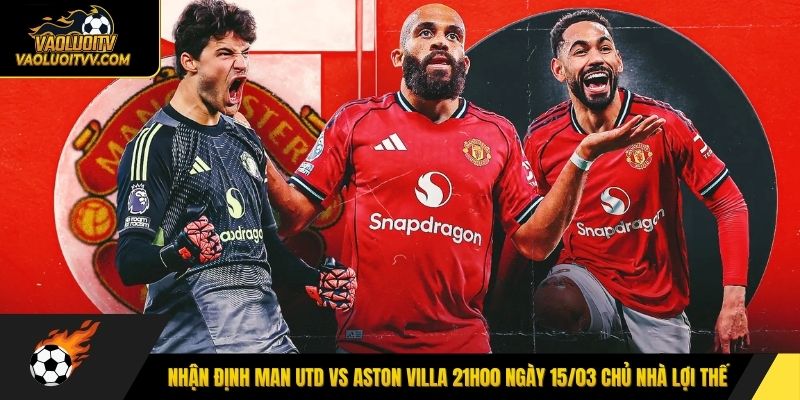 Nhận định Man Utd vs Aston Villa 21h00 ngày 15/03 chủ nhà lợi thế