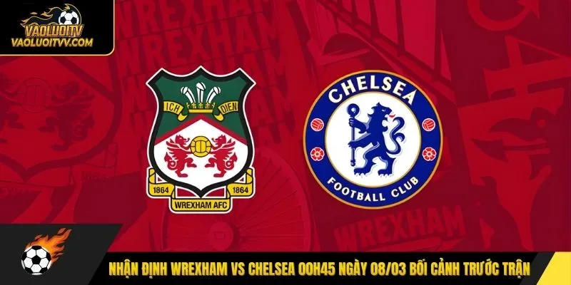 Nhận định Wrexham vs Chelsea 00h45 ngày 08/03 bối cảnh trước trận